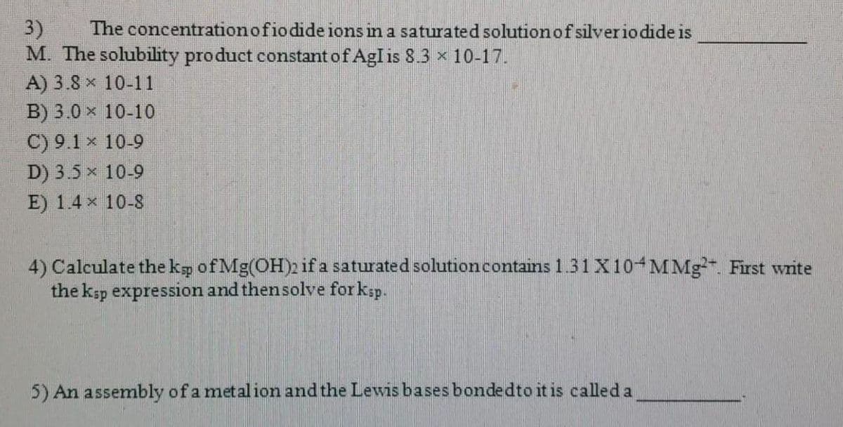 3)
M. The solubility product constant of AgI is 8.3 x 10-17.
A) 3.8 x 10-11
B) 3.0 x 10-10
The concentrationofio dide ions in a saturated solution of silverio dide is
C) 9.1 x 10-9
D) 3.5 x 10-9
E) 1.4 x 10-8
4) Calculate the kg of Mg(OH)2 if a saturated solutioncontains 1.31 X10 MMg. First write
the ksp expression and thensolve forksp.
5) An assembly of a metalion and the Lewis bases bondedto it is called a
