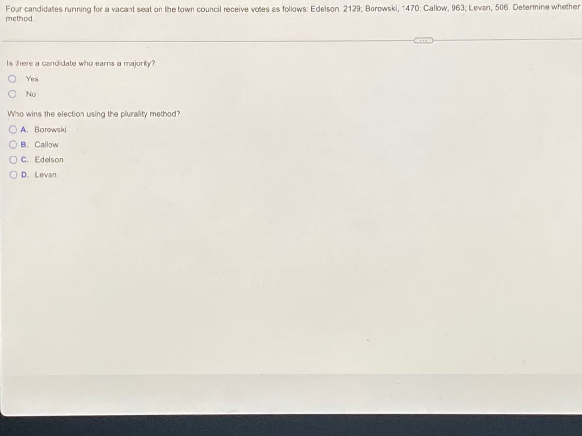 Four candidates running for a vacant seat on the town council receive votes as follows: Edelson, 2129; Borowski, 1470; Callow, 963; Levan, 506. Determine whether
method.
Is there a candidate who earns a majority?
Yes
No
Who wins the election using the plurality method?
O A. Borowski
B. Callow
OC. Edelson
O D. Levan
