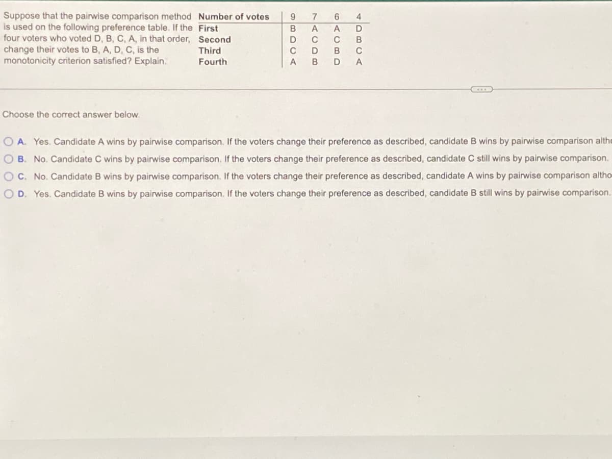 Suppose that the pairwise comparison method Number of votes
is used on the following preference table. If the First
four voters who voted D, B, C, A, in that order, Second
change their votes to B, A, D, C, is the
monotonicity criterion satisfied? Explain.
9.
7
D
C
C
B
Third
C
B
C
Fourth
A
Choose the correct answer below.
O A. Yes. Candidate A wins by pairwise comparison. If the voters change their preference as described, candidate B wins by pairwise comparison althe
O B. No. Candidate C wins by pairwise comparison. If the voters change their preference as described, candidate C still wins by pairwise comparison.
OC. No. Candidate B wins by pairwise comparison. If the voters change their preference as described, candidate A wins by pairwise comparison altho
OD. Yes. Candidate B wins by pairwise comparison. If the voters change their preference as described, candidate B still wins by pairwise comparison.
