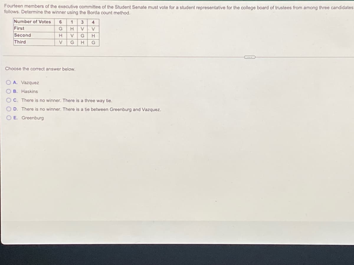 Fourteen members of the executive committee of the Student Senate must vote for a student representative for the college board of trustees from among three candidates:
follows. Determine the winner using the Borda count method.
Number of Votes
First
Second
Third
6 1
HVV
3
4
V
G
V
G
H
G
Choose the correct answer below.
O A. Vazquez
O B. Haskins
OC. There is no winner. There is a three way tie.
O D. There is no winner. There is a tie between Greenburg and Vazquez.
OE Greenburg
