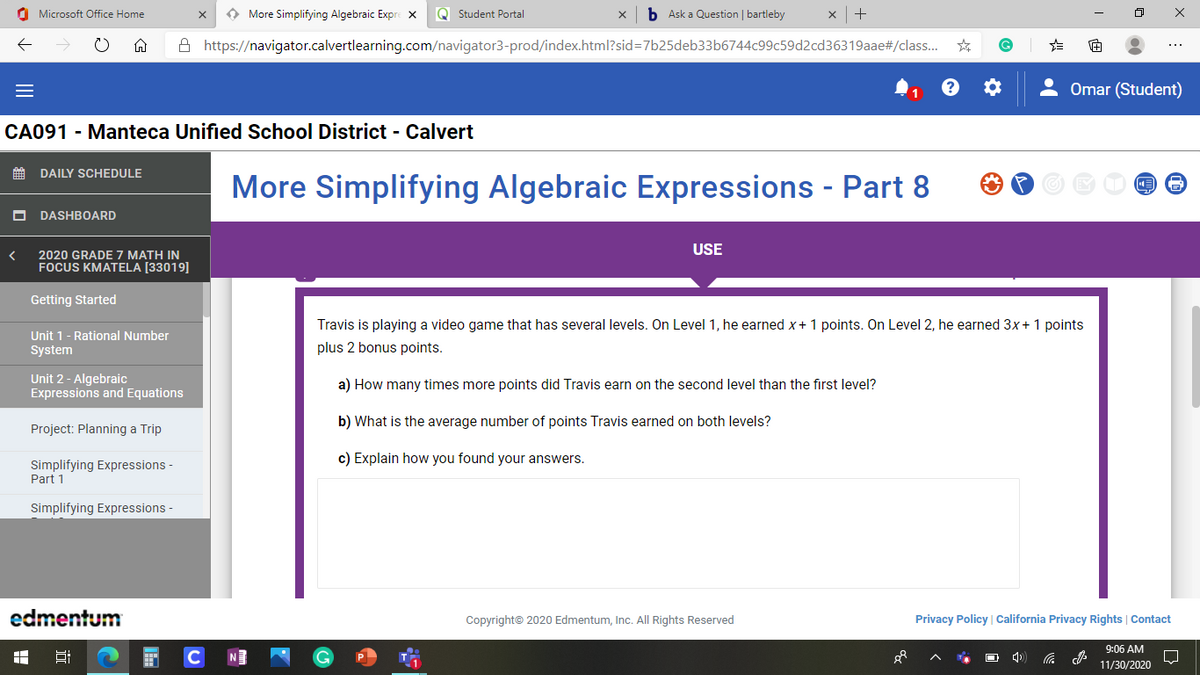 O Microsoft Office Home
O More Simplifying Algebraic Expre x
Q Student Portal
b Ask a Question | bartleby
+
A https://navigator.calvertlearning.com/navigator3-prod/index.html?sid=7b25deb33b6744c99c59d2cd36319aae#/class.
Omar (Student)
CA091 - Manteca Unified School District - Calvert
DAILY SCHEDULE
More Simplifying Algebraic Expressions - Part 8
DASHBOARD
USE
2020 GRADE 7 MATH IN
FOCUS KMATELA [33019]
Getting Started
Travis is playing a video game that has several levels. On Level 1, he earned x+ 1 points. On Level 2, he earned 3x+ 1 points
Unit 1- Rational Number
System
plus 2 bonus points.
Unit 2 - Algebraic
Expressions and Equations
a) How many times more points did Travis earn on the second level than the first level?
b) What is the average number of points Travis earned on both levels?
Project: Planning a Trip
c) Explain how you found your answers.
Simplifying Expressions -
Part 1
Simplifying Expressions -
edmentum
Copyright© 2020 Edmentum, Inc. All Rights Reserved
Privacy Policy | California Privacy Rights | Contact
9:06 AM
C
11/30/2020
出
