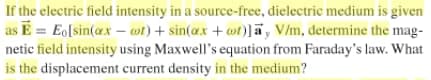 If the electric field intensity in a source-free, dielectric medium is given
as E = Eo[sin(ax – wt)+ sin(ax + wt)]a, V/m, determine the mag-
netic field intensity using Maxwell's equation from Faraday's law. What
is the displacement current density in the medium?
