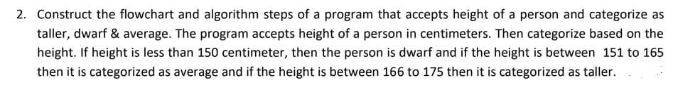 2. Construct the flowchart and algorithm steps of a program that accepts height of a person and categorize as
taller, dwarf & average. The program accepts height of a person in centimeters. Then categorize based on the
height. If height is less than 150 centimeter, then the person is dwarf and if the height is between 151 to 165
then it is categorized as average and if the height is between 166 to 175 then it is categorized as taller.
