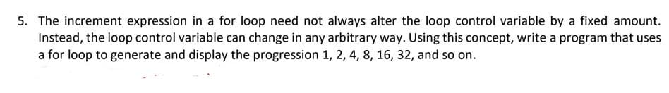 5. The increment expression in a for loop need not always alter the loop control variable by a fixed amount.
Instead, the loop control variable can change in any arbitrary way. Using this concept, write a program that uses
a for loop to generate and display the progression 1, 2, 4, 8, 16, 32, and so on.
