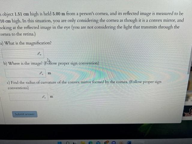n object 1.51 cm high is held 5.00 m from a person's cornea, and its reflected image is measured to be
10 cm high. In this situation, you are only considering the cornea as though it is a convex mirror, and
poking at the reflected image in the eye (you are not considering the light that transmits through the
cornea to the retina.)
a) What is the magnification?
b) Where is the image? (Föllow proper sign convention)
るm
c) Find the radius of curvature of the convex mirror formed by the comea. (Follow proper sign
conventions)
Submit answer

