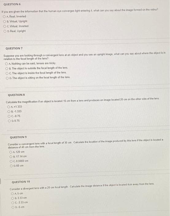 QUESTION 6
If you are given the information that the human eye converges light entering it, what can you say about the image formed on the retina?
OA Real, Inverted
OB. Virtual, Upright
OC Virtual, Inverted
O D. Real, Upright
QUESTION 7
Suppose you are looking through a convergent lens at an object and you see an upright image, what can you say about where the object is in
relation to the focal length of the lens?
OA Nothing can be said, lenses are tricky.
OB. The object is outside the focal length of the lens.
OC The object is inside the focal length of the lens
OD. The object is sitting on the focal length of the lens.
QUESTION 8
Calculate the magnification if an object is located 15 cm from a lens and produces an image located 20 cm on the other side of the lens
OA+1333
OB-1.333
OC-0.75
O D.0.75
QUESTION 9
Consider a convergent lens with a focal length of 30 cm Calculate the location of the image produced by this lens if the object is locatled a
distance of 40 cm from the lens
OA 120 cm
OB. 17.14 cm
OC0.0083 cm
OD. 60 cm
QUESTION 10
Consider a divergent lens with a 20 cm focal length Calculate the image distance if the object is located 4cm away from the lens
OA5 cm
OB333 cm
OC 333 cm
OD-5 cm
