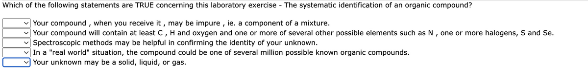 Which of the following statements are TRUE concerning this laboratory exercise - The systematic identification of an organic compound?
v Your compound , when you receive it , may be impure , ie. a component of a mixture.
v Your compound will contain at least C, H and oxygen and one or more of several other possible elements such as N , one or more halogens, S and Se.
v Spectroscopic methods may be helpful in confirming the identity of your unknown.
v In a "real world" situation, the compound could be one of several million possible known organic compounds.
v Your unknown may be a solid, liquid, or gas.
