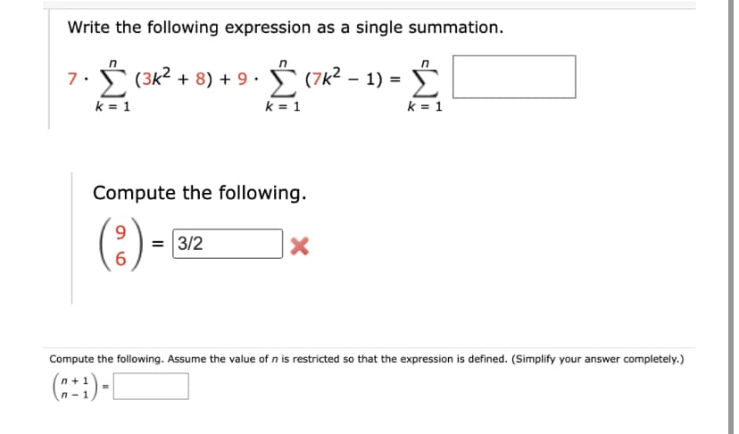 Write the following expression as a single summation.
7. (3K² + 8) + 9. Σ(7k² - 1) =
Σ
k = 1
k = 1
Compute the following.
9
6
= 3/2
X
k = 1
Compute the following. Assume the value of n is restricted so that the expression is defined. (Simplify your answer completely.)
(n+¹)-[