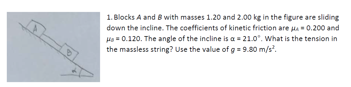 1. Blocks A and B with masses 1.20 and 2.00 kg in the figure are sliding
down the incline. The coefficients of kinetic friction are μA = 0.200 and
μB = 0.120. The angle of the incline is a = 21.0°. What is the tension in
the massless string? Use the value of g = 9.80 m/s².