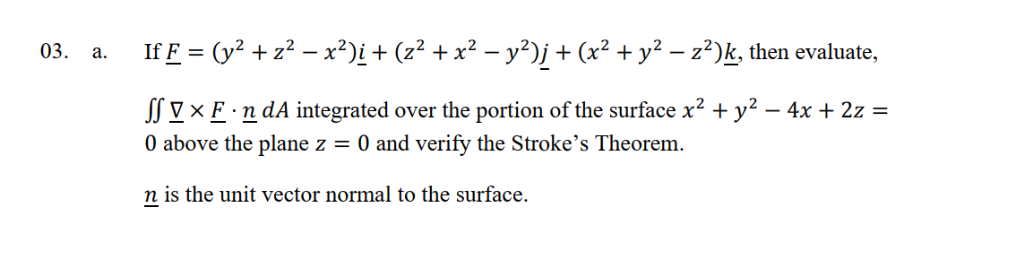 03.
a.
If F = (y² + z² − x²)i + (z² + x² − y²)j + (x² + y² − z²)k, then evaluate,
SS V × F · n dA integrated over the portion of the surface x² + y² − 4x + 2z =
0 above the plane z = 0 and verify the Stroke's Theorem.
n is the unit vector normal to the surface.