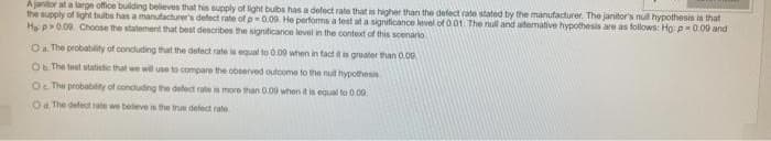 A janitor at a large office building believes that his supply of light bulbs has a defect rate that is higher than the defect rate stated by the manufacturer. The janitor's null hypothesis is that
the supply of light bulbs has a manufacturer's defect rate of p=0.09. He performs a test at a significance level of 0.01. The null and alternative hypothesis are as follows: Ho: p=0.09 and
Ha p>0.09. Choose the statement that best describes the significance level in the context of this scenario
O a. The probability of concluding that the defect rate is equal to 0.00 when in fact it is greater than 0.00
Ob The test statistic that we will use to compare the observed outcome to the null hypothesis
Oc The probability of concluding the defect rate is more than 0.09 when it is equal to 0.00
Od. The defect rate we believe is the true defect rate