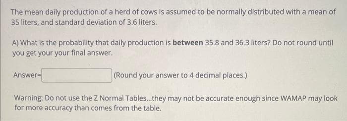 The mean daily production of a herd of cows is assumed to be normally distributed with a mean of
35 liters, and standard deviation of 3.6 liters.
A) What is the probability that daily production is between 35.8 and 36.3 liters? Do not round until
you get your your final answer.
Answer=
(Round your answer to 4 decimal places.)
Warning: Do not use the Z Normal Tables...they may not be accurate enough since WAMAP may look
for more accuracy than comes from the table.