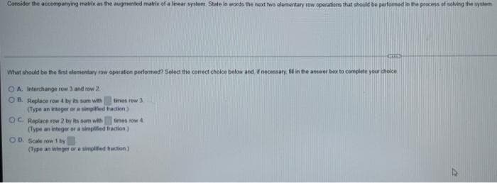 Consider the accompanying matrix as the augmented matrix of a linear system State in words the next two elementary row operations that should be performed in the process of solving the system
What should be the first elementary row operation performed? Select the correct choice below and, if necessary, fill in the answer box to complete your choice
OA. Interchange row 3 and row 2
OB. Replace row 4 by its sum with
(Type an integer or a simplified
OC. Replace row 2 by its sum with
times row 3.
fraction)
OD. Scale row 1 by
times row 4
(Type an integer or a simplified fraction)
(Type an integer or a simplified haction)