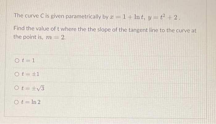 The curve C is given parametrically by a = 1+ lnt, y=t² + 2.
Find the value of t where the the slope of the tangent line to the curve at
the point is, m = 2.
Ot=1
Ot=±1
Ot=±√3
Ot=In 2