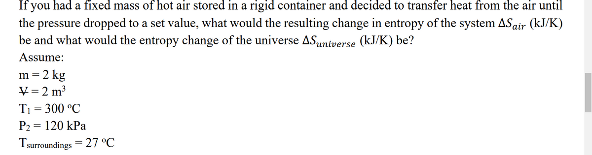 If you had a fixed mass of hot air stored in a rigid container and decided to transfer heat from the air until
the pressure dropped to a set value, what would the resulting change in entropy of the system AS air (kJ/K)
be and what would the entropy change of the universe AS universe (kJ/K) be?
Assume:
m = 2 kg
V = 2 m³
T₁ = 300 °C
P2 = 120 kPa
Tsurroundings = 27 °℃