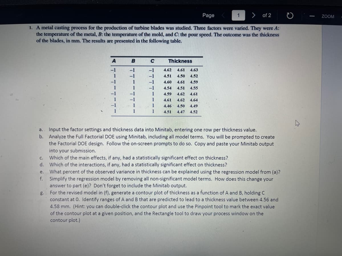 1 > of 2
1. A metal casting process for the production of turbine blades was studied. Three factors were varied. They were A:
the temperature of the metal, B: the temperature of the mold, and C: the pour speed. The outcome was the thickness
of the blades, in mm. The results are presented in the following table.
a.
b.
C.
d.
A
-1
1
1
B
-1
-1
-1
C
-1
-1
-1
-1
1
1
1
1
Thickness
4.62 4.61 4.63
4.51 4.50 4.52
4.59
4.60 4.61
4.54 4.51 4.55
4.59 4.62 4.61
4.61 4.62 4.64
4.46 4.50 4.49
4.47 4.52
4.51
Page
Input the factor settings and thickness data into Minitab, entering one row per thickness value.
Analyze the Full Factorial DOE using Minitab, including all model terms. You will be prompted to create
the Factorial DOE design. Follow the on-screen prompts to do so. Copy and paste your Minitab output
into your submission.
Which of the main effects, if any, had a statistically significant effect on thickness?
Which of the interactions, if any, had a statistically significant effect on thickness?
e.
What percent of the observed variance in thickness can be explained using the regression model from (a)?
f. Simplify the regression model by removing all non-significant model terms. How does this change your
answer to part (e)? Don't forget to include the Minitab output.
For the revised model in (f), generate a contour plot of thickness as a function of A and B, holding C
constant at O. Identify ranges of A and B that are predicted to lead to a thickness value between 4.56 and
4.58 mm. (Hint: you can double-click the contour plot and use the Pinpoint tool to mark the exact value
of the contour plot at a given position, and the Rectangle tool to draw your process window on the
contour plot.)
-
ZOOM