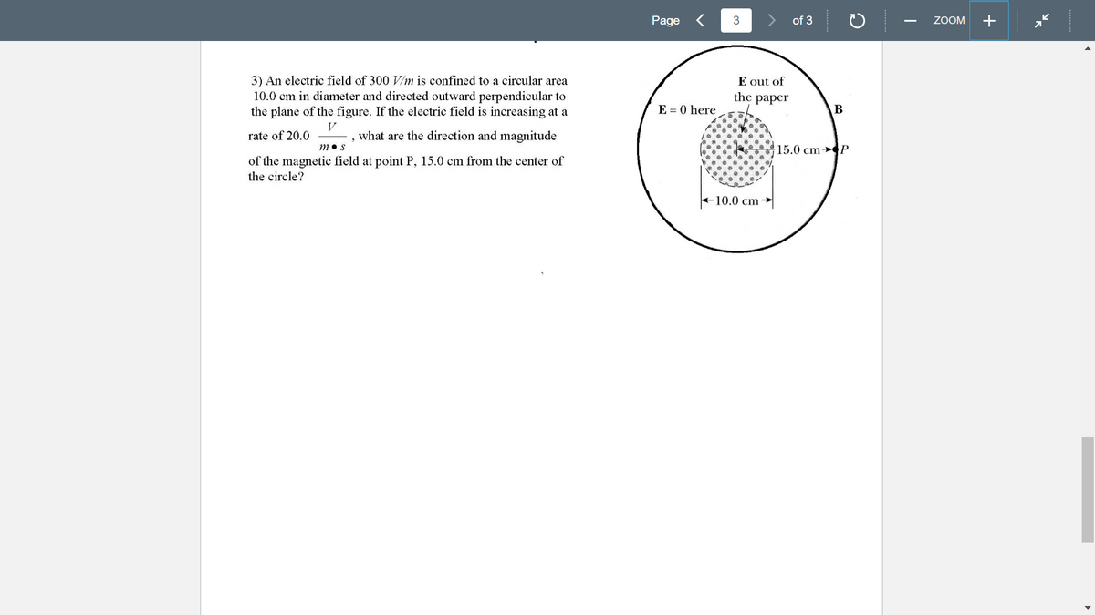 Page
3
of 3
ZOOM
+
3) An electric field of 300 V/m is confined to a circular area
10.0 cm in diameter and directed outward perpendicular to
the plane of the figure. If the electric field is increasing at a
E out of
the paper
E = 0 here
rate of 20.0
what are the direction and magnitude
m• s
15.0 cm→P
of the magnetic field at point P, 15.0 cm from the center of
the circle?
+10.0 cm →
