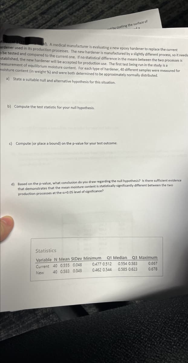 ROBLEM 2 (15)ints total). A medical manufacturer is evaluating a new epoxy hardener to replace the current
ardener used in its production processes. The new hardener is manufactured by a slightly different process, so it needs
be tested and compared to the current one. If no statistical difference in the means between the two processes is
stablished, the new hardener will be accepted for production use. The first test being run in the study is a
measurement of equilibrium moisture content. For each type of hardener, 40 different samples were measured for
noisture content (in weight %) and were both determined to be approximately normally distributed.
a) State a suitable null and alternative hypothesis for this situation.
b) Compute the test statistic for your null hypothesis.
by coating the surface of
da
c) Compute (or place a bound) on the p-value for your test outcome.
d) Based on the p-value, what conclusion do you draw regarding the null hypothesis? Is there sufficient evidence
that demonstrates that the mean moisture content is statistically significantly different between the two
production processes at the a=0.05 level of significance?
Statistics
Variable N Mean StDev Minimum
Current 40 0.555 0.048
New
40 0.583 0.049
Q1 Median Q3 Maximum
0.554 0.583
0.585 0.623
0477 0.512
0462 0.544
0.667
0.678