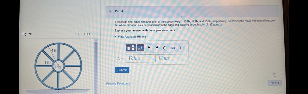 Figure
4 ft
1 ft-
< 1 of 1 >
Part A
If the large ring, small ring and each of the spokes weigh 110 lb, 17 lb, and 25 lb, respectively, determine the mass moment
the wheel about an axis perpendicular to the page and passing through point A. (Figure 1)
Express your answer with the appropriate units.
► View Available Hint(s)
IA=
Submit
μÀ
Value
Provide Feedback
1
C
Units
p
?
finertia of
Next >