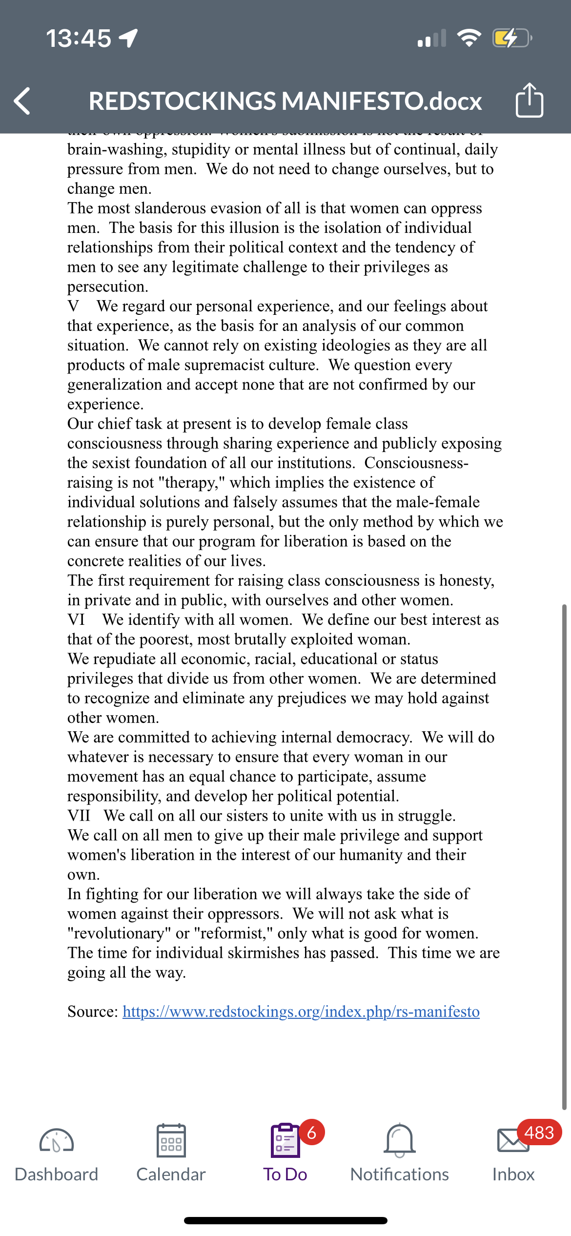 13:45 1
REDSTOCKINGS MANIFESTO.docx
brain-washing, stupidity or mental illness but of continual, daily
pressure from men. We do not need to change ourselves, but to
change men.
The most slanderous evasion of all is that women can oppress
men. The basis for this illusion is the isolation of individual
relationships from their political context and the tendency of
men to see any legitimate challenge to their privileges as
persecution.
V We regard our personal experience, and our feelings about
that experience, as the basis for an analysis of our common
situation. We cannot rely on existing ideologies as they are all
products of male supremacist culture. We question every
generalization and accept none that are not confirmed by our
experience.
Our chief task at present is to develop female class
consciousness through sharing experience and publicly exposing
the sexist foundation of all our institutions. Consciousness-
raising is not "therapy," which implies the existence of
individual solutions and falsely assumes that the male-female
relationship is purely personal, but the only method by which we
can ensure that our program for liberation is based on the
concrete realities of our lives.
The first requirement for raising class consciousness is honesty,
in private and in public, with ourselves and other women.
VI We identify with all women. We define our best interest as
that of the poorest, most brutally exploited woman.
We repudiate all economic, racial, educational or status
privileges that divide us from other women. We are determined
to recognize and eliminate any prejudices we may hold against
other women.
We are committed to achieving internal democracy. We will do
whatever is necessary to ensure that every woman in our
movement has an equal chance to participate, assume
responsibility, and develop her political potential.
VII We call on all our sisters to unite with us in struggle.
We call on all men to give up their male privilege and support
women's liberation in the interest of our humanity and their
own.
In fighting for our liberation we will always take the side of
women against their oppressors. We will not ask what is
"revolutionary" or "reformist," only what is good for women.
The time for individual skirmishes has passed. This time we are
going all the way.
Source: https://www.redstockings.org/index.php/rs-manifesto
Dashboard
000
000
Calendar
6
To Do
Notifications
483
Inbox