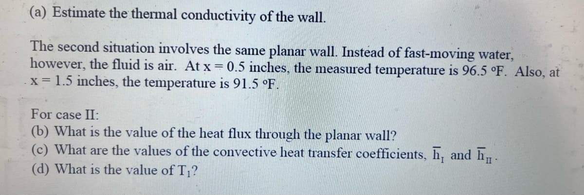 (a) Estimate the thermal conductivity of the wall.
The second situation involves the same planar wall. Instead of fast-moving water,
however, the fluid is air. At x = 0.5 inches, the measured temperature is 96.5 °F. Also, at
x = 1.5 inches, the temperature is 91.5 °F.
For case II:
(b) What is the value of the heat flux through the planar wall?
(c) What are the values of the convective heat transfer coefficients, h, and h
(d) What is the value of T₁?