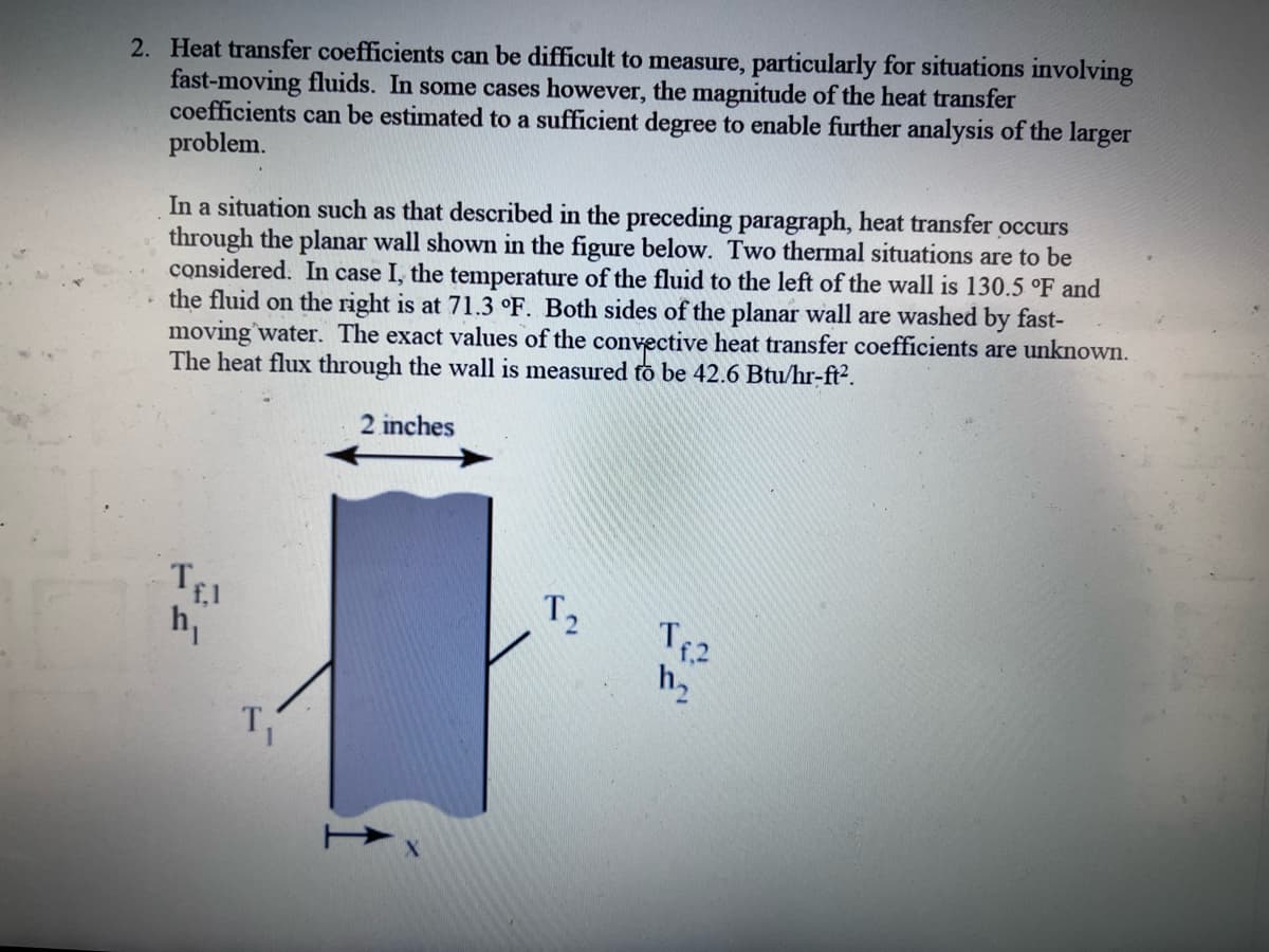 2. Heat transfer coefficients can be difficult to measure, particularly for situations involving
fast-moving fluids. In some cases however, the magnitude of the heat transfer
coefficients can be estimated to a sufficient degree to enable further analysis of the larger
problem.
In a situation such as that described in the preceding paragraph, heat transfer occurs
through the planar wall shown in the figure below. Two thermal situations are to be
considered. In case I, the temperature of the fluid to the left of the wall is 130.5 °F and
the fluid on the right is at 71.3 °F. Both sides of the planar wall are washed by fast-
moving water. The exact values of the convective heat transfer coefficients are unknown.
The heat flux through the wall is measured to be 42.6 Btu/hr-ft².
2 inches
Tfl
h₁
T₁
T₂
T₁²
11₂