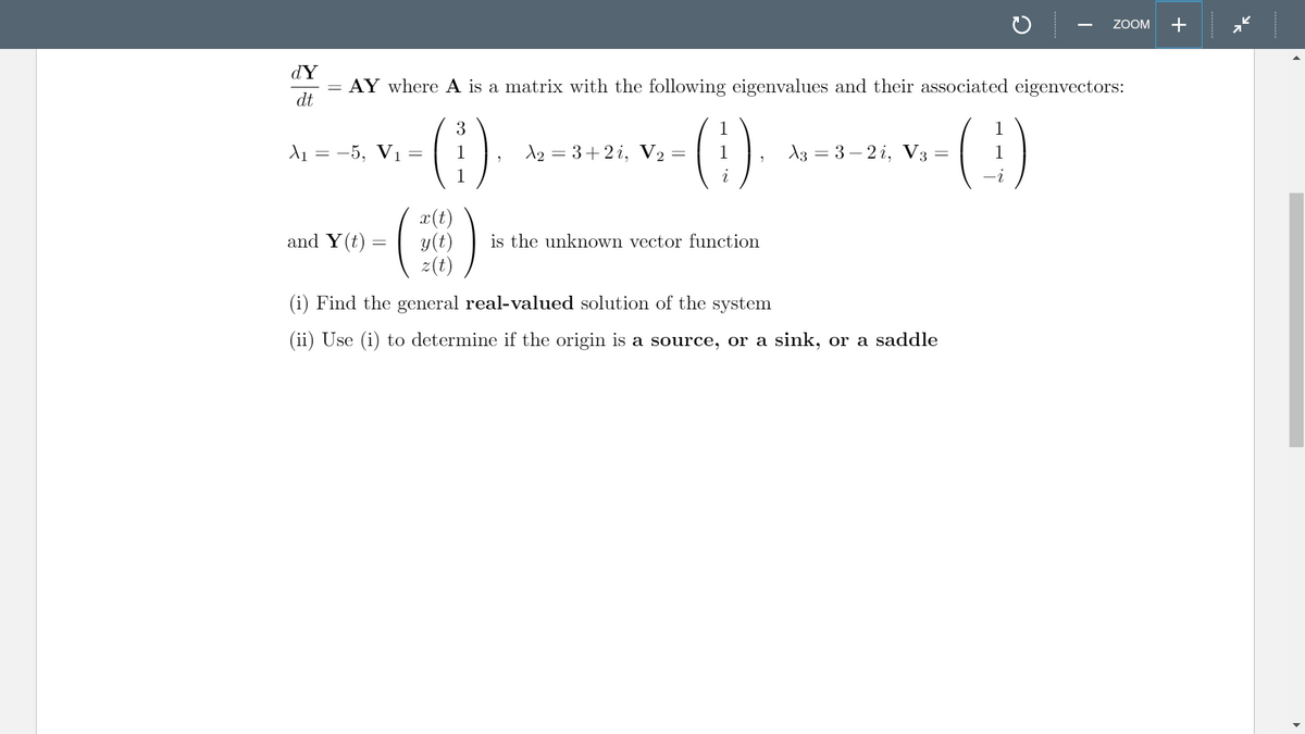 ZOOM
+
dY
AY where A is a matrix with the following eigenvalues and their associated eigenvectors:
dt
()
()
3
1
-5, V1
A2 = 3+2 i, V2 =
13 = 3 – 2 i, V3 =
1
x(t)
y(t)
z(t)
and Y(t)
is the unknown vector function
(i) Find the general real-valued solution of the system
(ii) Use (i) to determine if the origin is a source, or a sink, or a saddle
