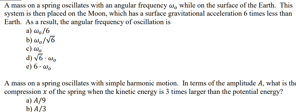 A mass on a spring oscillates with an angular frequency w, while on the surface of the Earth. This
system is then placed on the Moon, which has a surface gravitational acceleration 6 times less than
Earth. As a result, the angular frequency of oscillation is
a) wo/6
b) wo/V6
c) Wo
d) V6 - wo
e) 6 · wo
A mass on a spring oscillates with simple harmonic motion. In terms of the amplitude A, what is the
compression x of the spring when the kinetic energy is 3 times larger than the potential energy?
a) A/9
b) A/3
