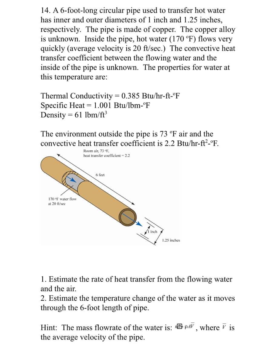 14. A 6-foot-long circular pipe used to transfer hot water
has inner and outer diameters of 1 inch and 1.25 inches,
respectively. The pipe is made of copper. The copper alloy
is unknown. Inside the pipe, hot water (170 °F) flows very
quickly (average velocity is 20 ft/sec.) The convective heat
transfer coefficient between the flowing water and the
inside of the pipe is unknown. The properties for water at
this temperature are:
Thermal Conductivity = 0.385 Btu/hr-ft-°F
Specific Heat = 1.001 Btu/lbm-°F
Density=
= 61 lbm/ft³
The environment outside the pipe is 73 °F air and the
convective heat transfer coefficient is 2.2 Btu/hr-ft²-°F.
170 °F water flow
at 20 ft/sec
Room air, 73 °F.
heat transfer coefficient = 2.2
6 feet
inch
1.25 inches
1. Estimate the rate of heat transfer from the flowing water
and the air.
2. Estimate the temperature change of the water as it moves
through the 6-foot length of pipe.
Hint: The mass flowrate of the water is: PAV, where is
the average velocity of the pipe.