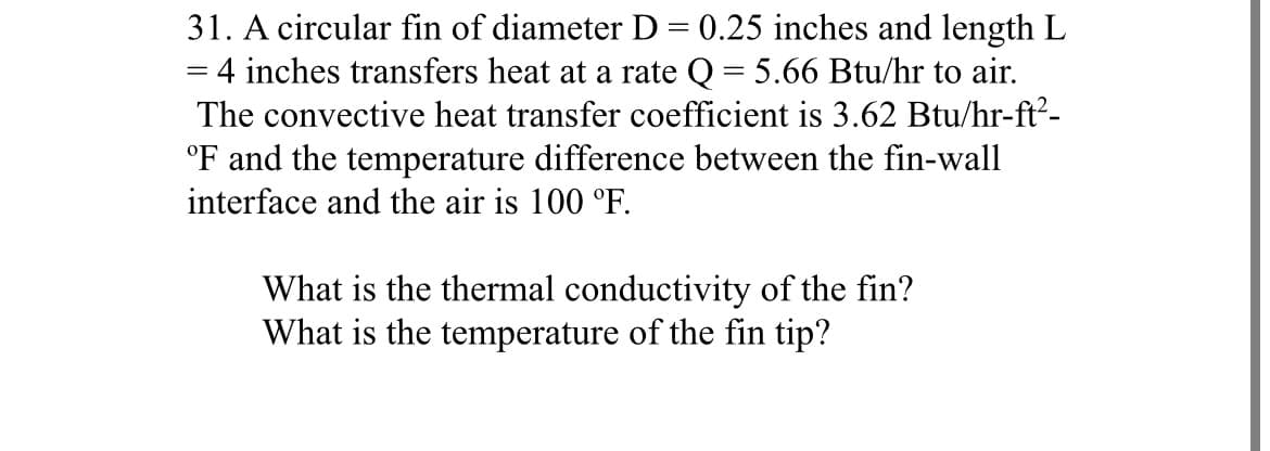 =
31. A circular fin of diameter D = 0.25 inches and length L
4 inches transfers heat at a rate Q = 5.66 Btu/hr to air.
The convective heat transfer coefficient is 3.62 Btu/hr-ft²-
°F and the temperature difference between the fin-wall
interface and the air is 100 °F.
What is the thermal conductivity of the fin?
What is the temperature of the fin tip?