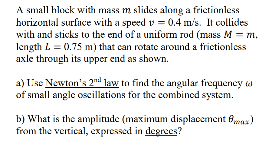 A small block with mass m slides along a frictionless
horizontal surface with a speed v =
with and sticks to the end of a uniform rod (mass M = m,
length L = 0.75 m) that can rotate around a frictionless
axle through its upper end as shown.
:0.4 m/s. It collides
%3D
a) Use Newton's 2nd law to find the angular frequency w
of small angle oscillations for the combined system.
b) What is the amplitude (maximum displacement 0max)
from the vertical, expressed in degrees?
