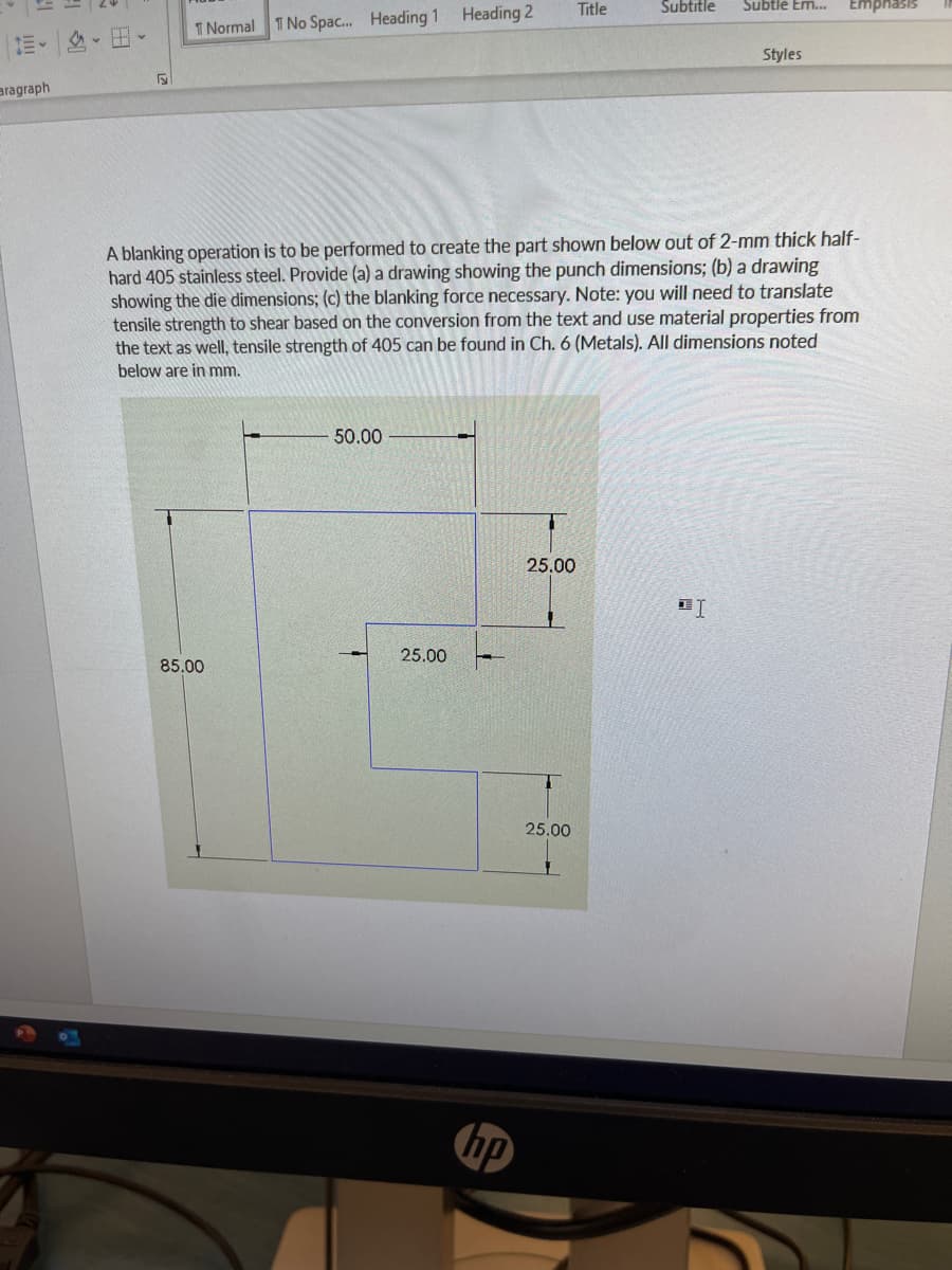 aragraph
v
F
1 Normal 1 No Spac... Heading 1 Heading 2
85.00
50.00
25.00
A blanking operation is to be performed to create the part shown below out of 2-mm thick half-
hard 405 stainless steel. Provide (a) a drawing showing the punch dimensions; (b) a drawing
showing the die dimensions; (c) the blanking force necessary. Note: you will need to translate
tensile strength to shear based on the conversion from the text and use material properties from
the text as well, tensile strength of 405 can be found in Ch. 6 (Metals). All dimensions noted
below are in mm.
hp
25.00
T
Title
25.00
Subtitle
Subtle Em... Emphasis
DI
Styles