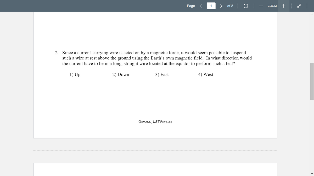 Page
1
> of 2
ZOOM
+
2. Since a current-carrying wire is acted on by a magnetic force, it would seem possible to suspend
such a wire at rest above the ground using the Earth's own magnetic field. In what direction would
the current have to be in a long, straight wire located at the equator to perform such a feat?
1) Up
2) Down
3) East
4) West
OHMANN, UST PHYSICS
