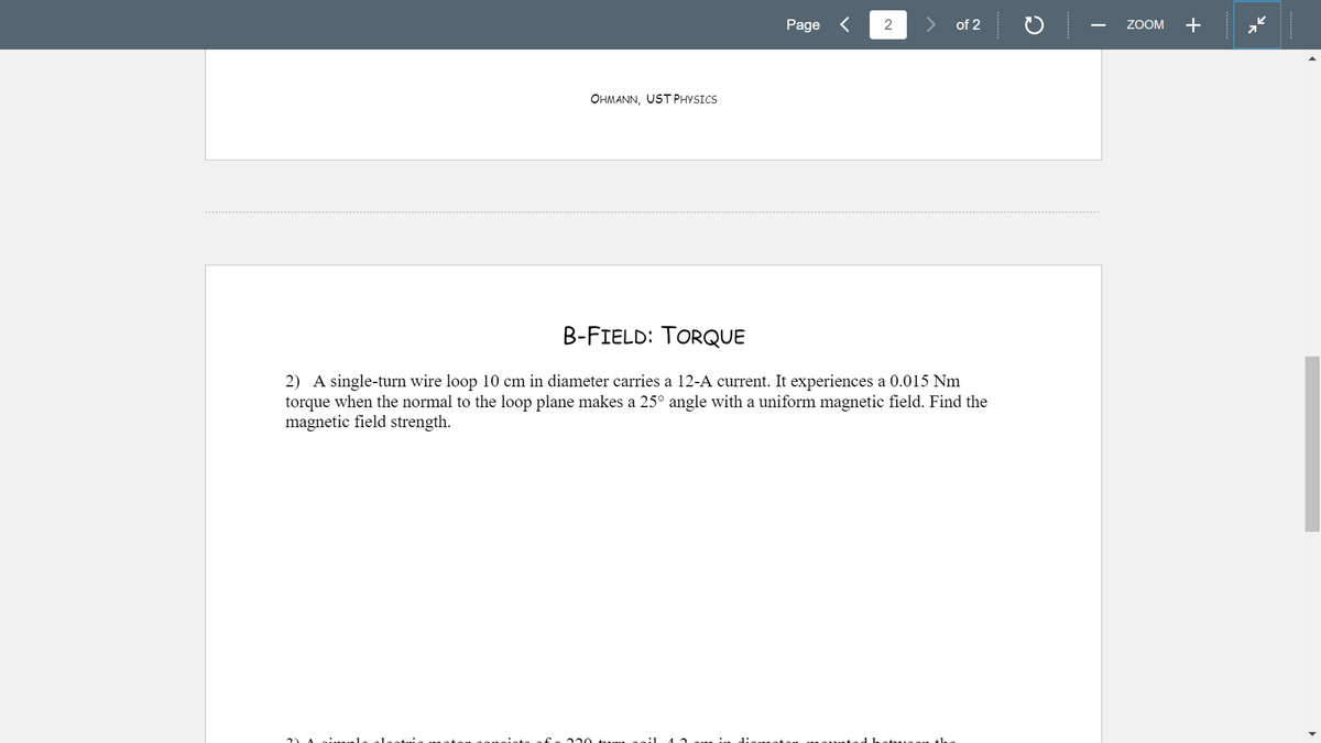 Page
of 2
ZOOM
+
OHMANN, UST PHYSICS
B-FIELD: TORQUE
2) A single-turn wire loop 10 cm in diameter carries a 12-A current. It experiences a 0.015 Nm
torque when the normal to the loop plane makes a 25° angle with a uniform magnetic field. Find the
magnetic field strength.
