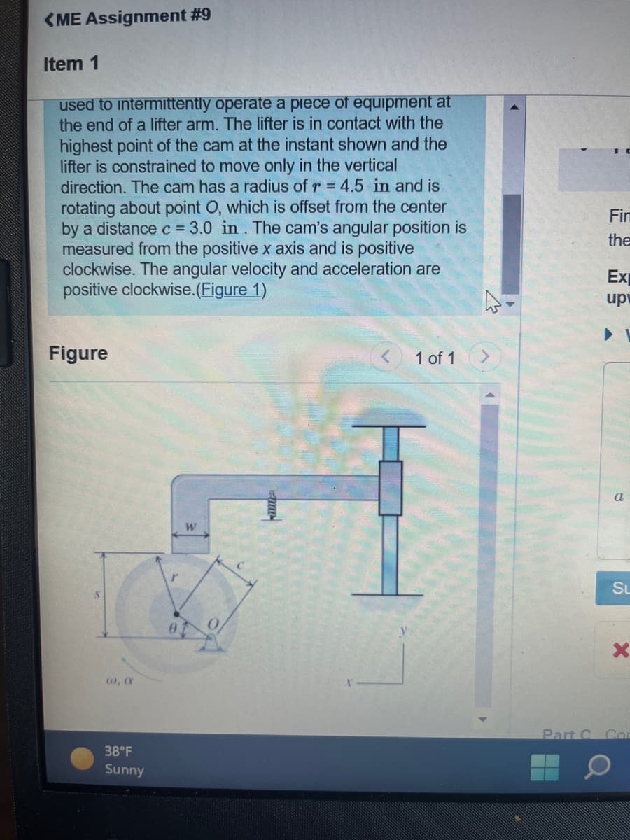 <ME Assignment #9
Item 1
used to intermittently operate a piece of equipment at
the end of a lifter arm. The lifter is in contact with the
highest point of the cam at the instant shown and the
lifter is constrained to move only in the vertical
direction. The cam has a radius of r = 4.5 in and is
rotating about point O, which is offset from the center
by a distance c = 3.0 in. The cam's angular position is
measured from the positive x axis and is positive
clockwise. The angular velocity and acceleration are
positive clockwise.(Figure 1)
Figure
(0), X
38°F
Sunny
W
1 of 1
H
Fin
the
Ex
up
a
Su
X
Part C Cor