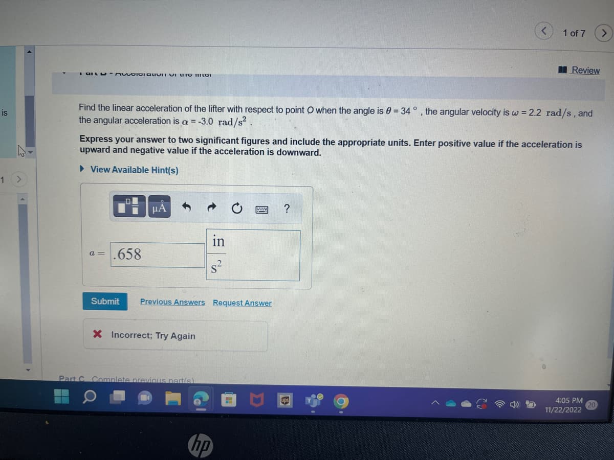 is
1
I GILD-AUGIGI QUVII VILIO GI
Find the linear acceleration of the lifter with respect to point O when the angle is 0 = 34 °, the angular velocity is w = 2.2 rad/s, and
the angular acceleration is a = -3.0 rad/s²
a = .658
Express your answer to two significant figures and include the appropriate units. Enter positive value if the acceleration is
upward and negative value if the acceleration is downward.
► View Available Hint(s)
μA
Submit Previous Answers Request Answer
X Incorrect; Try Again
Part C Complete previous part(s)
hp
1
?
1 of 7
ups
Review
C
4:05 PM
11/22/2022