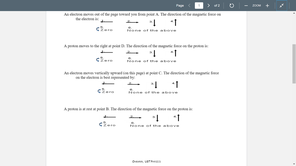 Page
1
> of 2
ZOOM
+
An electron moves out of the page toward you from point A. The direction of the magnetic force on
the electron is:
2.
4.
3.
5
6.
lero
None of the a bove
A proton moves to the right at point D. The direction of the magnetic force on the proton is:
1.
2.
3
4.
5.
CZero
6.
None of the above
An electron moves vertically upward (on this page) at point C. The direction of the magnetic force
on the electron is best represented by:
1.
2.
3
4.
5.
6.
Zero
None of the above
A proton is at rest at point B. The direction of the magnetic force on the proton is:
2.
3.
4
CZero
6.
None of the a bove
OHMANN, UST PHYSICS
