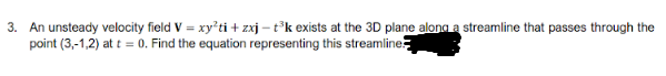 3. An unsteady velocity field V = xy'ti + zxj – t°k exists at the 3D plane alona a streamline that passes through the
point (3,-1,2) at t = 0. Find the equation representing this streamline

