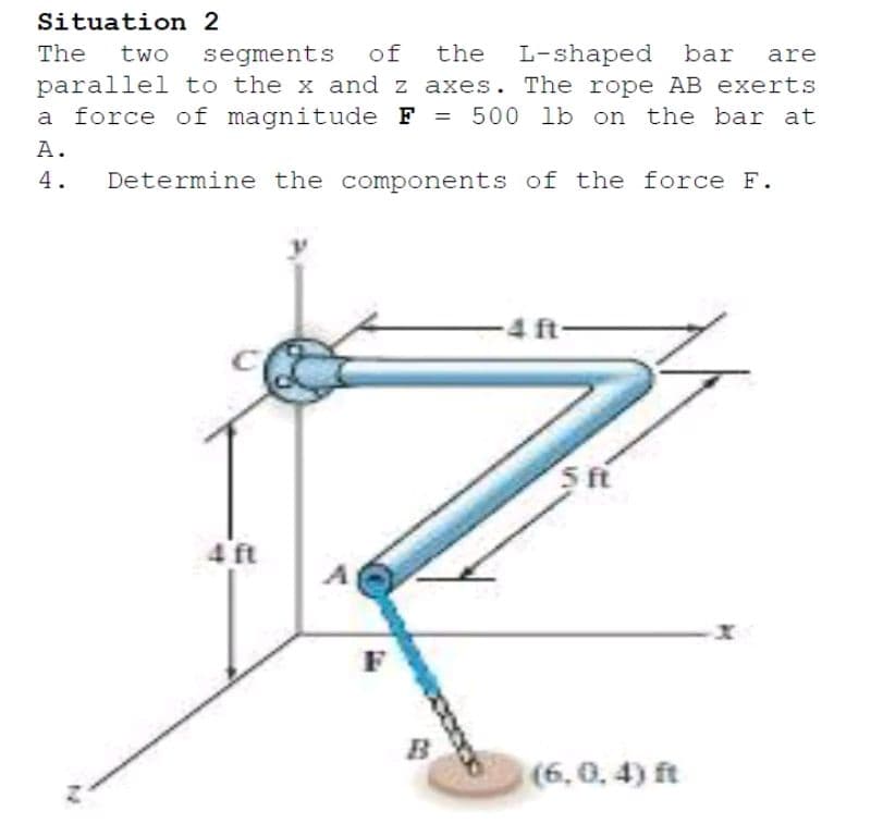 Situation 2
The
two
segments
of
the
L-shaped bar
are
parallel to the x and z axes. The rope AB exerts
a force of magnitude F = 500 lb on the bar at
%3D
A.
4.
Determine the components of the force F.
4 ft
5 ft
4 ft
F
(6,0, 4) ft
