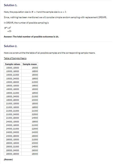 Solution 1.
Here, the population size is: N = 5 and the sample size is: n = 2.
Since, nothing has been mentioned we will consider simple random sampling with replacement (SRSWR).
In SRSWR, the number of possible sampling is
N"-52
=25
Answer: The total number of possible outcomes is 25.
Solution 2.
Here we construct the the table of all possible samples and the corresponding sample means.
Table of Sample Means
Sample values Sample mean
15000, 15000
15000
15000, 18000
16500
15000, 21000
18000
15000, 24000
19500
15000, 28000
21500
18000, 15000
16500
18000, 18000
18000
18000, 21000
19500
18000, 24000
21000
18000, 28000
23000
21000, 15000
18000
21000, 18000
19500
21000, 21000
21000
21000, 24000
22500
21000, 28000
24500
24000, 15000
19500
24000, 18000
21000
24000, 21000
22500
24000, 24000
24000
24000, 28000
26000
28000, 15000
21500
28000, 18000
23000
28000, 21000
24500
28000, 24000
26000
28000, 28000
28000
(Answer)
