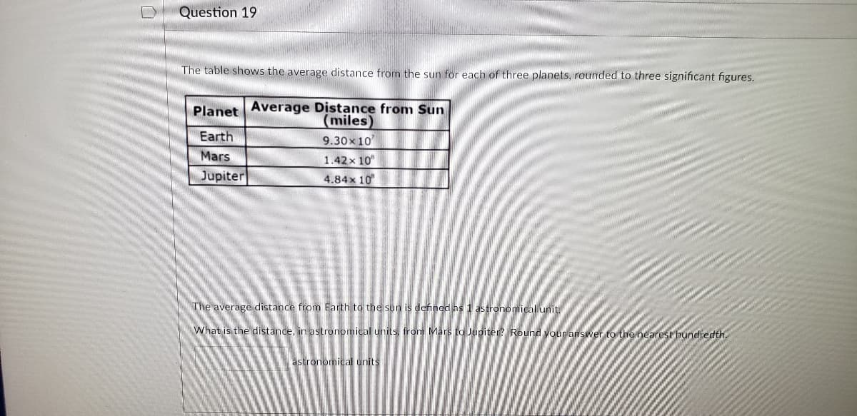 Question 19
The table shows the average distance from the sun for each of three planets, rounded to three significant figures.
Planet Average Distance from Sun
(miles)
Earth
9.30x 10
Mars
1.42x 10
Jupiter
4.84x 10
The average distance from Earth to the sun is defined as 1 astronomical unit.
What is the distande, in astronomical units, from Mars to Jupiter Round your answer to the nearest hundredth.
astronomical units
