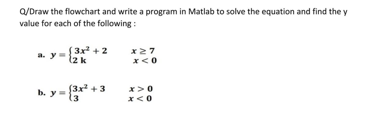 Q/Draw the flowchart and write a program in Matlab to solve the equation and find the y
value for each of the following :
S3x2 + 2
(2 k
x> 7
а. у %3
x< 0
(3x² + 3
b. у %3D
.3
x > 0
x < 0
