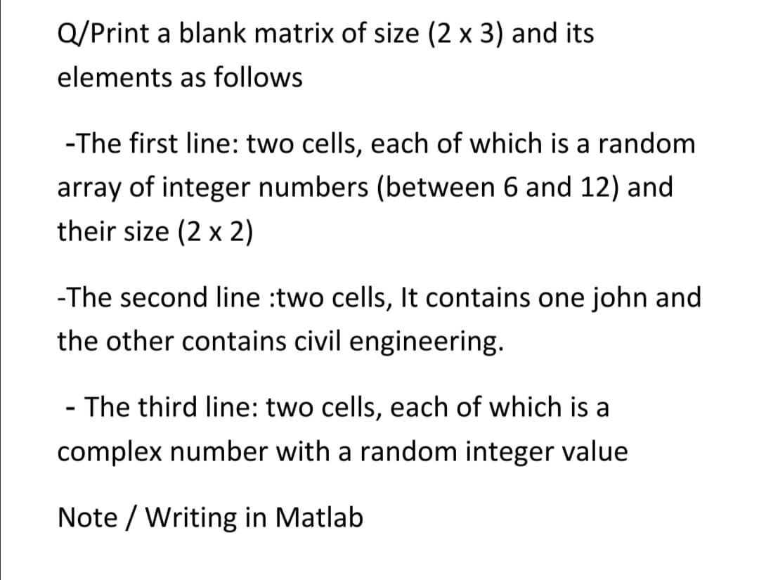 Q/Print a blank matrix of size (2 x 3) and its
elements as follows
-The first line: two cells, each of which is a random
array of integer numbers (between 6 and 12) and
their size (2 x 2)
-The second line :two cells, It contains one john and
the other contains civil engineering.
- The third line: two cells, each of which is a
complex number with a random integer value
Note / Writing in Matlab
