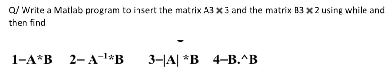 Q/ Write a Matlab program to insert the matrix A3 x 3 and the matrix B3 x2 using while and
then find
1-A*B
2— А-1*B
3-A| *В 4-В. ^В
