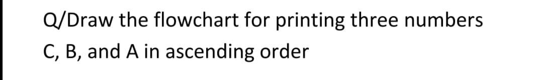 Q/Draw the flowchart for printing three numbers
C, B, and A in ascending order
