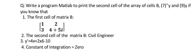 Q: Write a program Matlab to print the second cell of the array of cells B, (7)"y and (9)y if
you know that
1. The first cell of matrix B:
2
13 4 + 5il
2. The second cell of the matrix B: Civil Engineer
[1
3. y'=4x+2x6-10
4. Constant of Integration = Zero
%3D
