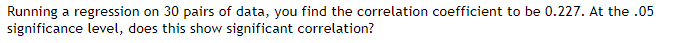 Running a regression on 30 pairs of data, you find the correlation coefficient to be 0.227. At the .05
significance level, does this show significant correlation?