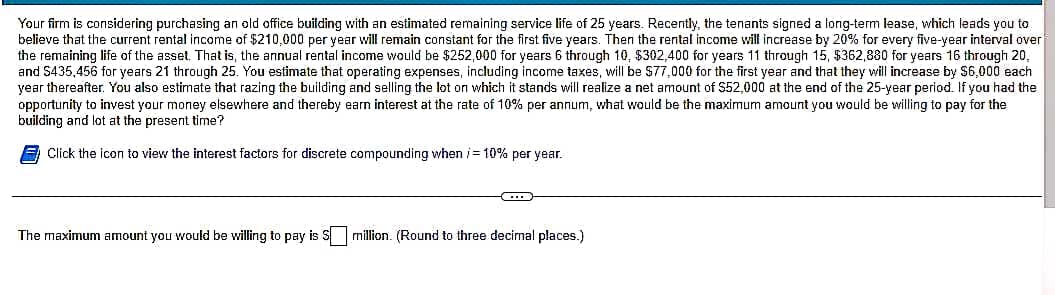 Your firm is considering purchasing an old office building with an estimated remaining service life of 25 years. Recently, the tenants signed a long-term lease, which leads you to
believe that the current rental income of $210,000 per year will remain constant for the first five years. Then the rental income will increase by 20% for every five-year interval over
the remaining life of the asset. That is, the annual rental income would be $252,000 for years 6 through 10, $302,400 for years 11 through 15, $362,880 for years 16 through 20.
and $435,456 for years 21 through 25. You estimate that operating expenses, including income taxes, will be $77,000 for the first year and that they will increase by $6,000 each
year thereafter. You also estimate that razing the building and selling the lot on which it stands will realize a net amount of $52,000 at the end of the 25-year period. If you had the
opportunity to invest your money elsewhere and thereby earn interest at the rate of 10% per annum, what would be the maximum amount you would be willing to pay for the
building and lot at the present time?
Click the icon to view the interest factors for discrete compounding when /= 10% per year.
C
The maximum amount you would be willing to pay is S million. (Round to three decimal places.)