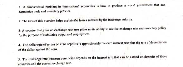 1. A fundamental problem in international economics is how to produce a world government that can
harmonize trade and menetary policies.
2. The idea of risk aversion helps explain the losses suffered by the insurance industry.
3. A country that joins an exchange rate area gives up its ability to use the exchange rate and monetary policy
for the purpose of stabilizing output and employment.
4. The dollar rate of return on cure deposits is approximately the curo interest rate plus the rate of depreciation
of the dollar against the euro.
5. The exchange rate between currencies depends on the interest rate that can be earned on deposits of those
countries and the current exchange rate.