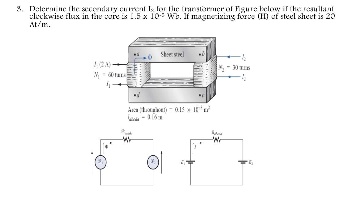 3. Determine the secondary current I2 for the transformer of Figure below if the resultant
clockwise flux in the core is 1.5 x 10-5 Wb. If magnetizing force (H) of steel sheet is 20
At/m.
Sheet steel
I (2 A) –
N, = 30 turns
N = 60 turns
%3D
•d
Area (throughout) = 0.15 × 10³ m²
labcda
= 0.16 m
Rabeda
Rabeda
E
E2
